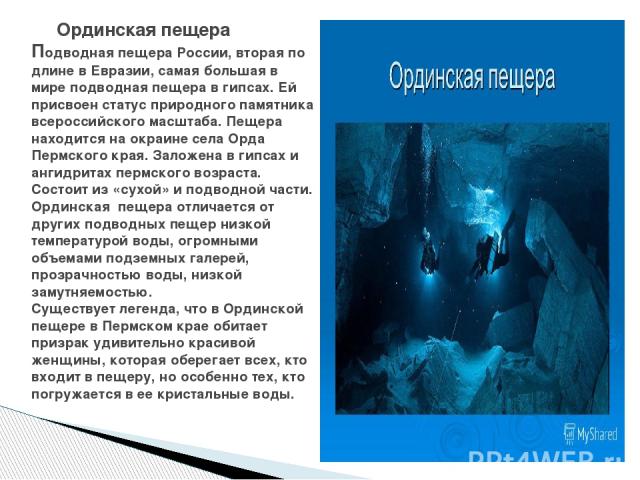 Ординская пещера Подводная пещера России, вторая по длине в Евразии, самая большая в мире подводная пещера в гипсах. Ей присвоен статус природного памятника всероссийского масштаба. Пещера находится на окраине села Орда Пермского края. Заложена в ги…