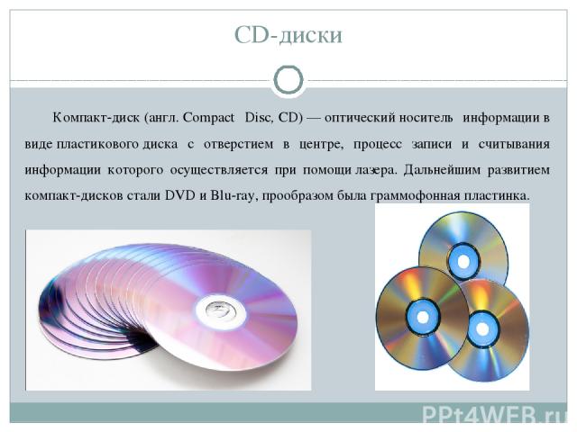 CD-диски Компакт-диск (англ. Compact Disc, CD) — оптический носитель информации в виде пластикового диска с отверстием в центре, процесс записи и считывания информации которого осуществляется при помощи лазера. Дальнейшим развитием компакт-дисков ст…