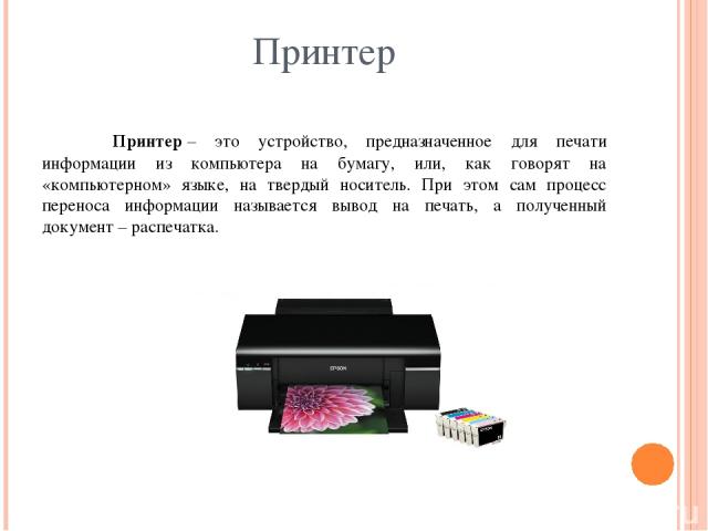 Принтер Принтер – это устройство, предназначенное для печати информации из компьютера на бумагу, или, как говорят на «компьютерном» языке, на твердый носитель. При этом сам процесс переноса информации называется вывод на печать, а полученный докумен…