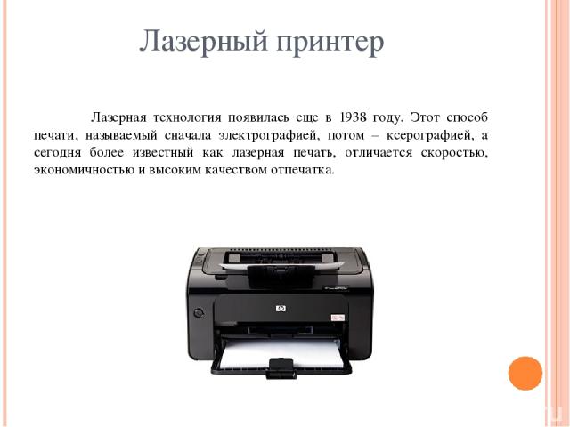 Лазерный принтер Лазерная технология появилась еще в 1938 году. Этот способ печати, называемый сначала электрографией, потом – ксерографией, а сегодня более известный как лазерная печать, отличается скоростью, экономичностью и высоким качеством отпечатка.