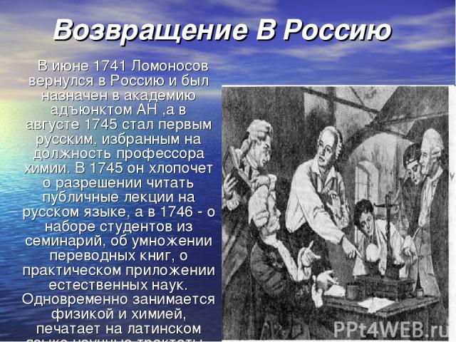 Возвращение В Россию В июне 1741 Ломоносов вернулся в Россию и был назначен в академию адъюнктом АН ,а в августе 1745 стал первым русским, избранным на должность профессора химии. В 1745 он хлопочет о разрешении читать публичные лекции на русском яз…