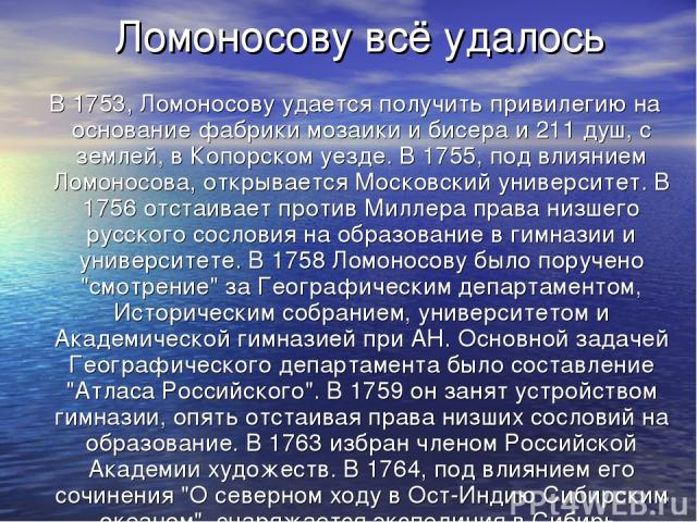 Ломоносову всё удалось В 1753, Ломоносову удается получить привилегию на основание фабрики мозаики и бисера и 211 душ, с землей, в Копорском уезде. В 1755, под влиянием Ломоносова, открывается Московский университет. В 1756 отстаивает против Миллера…