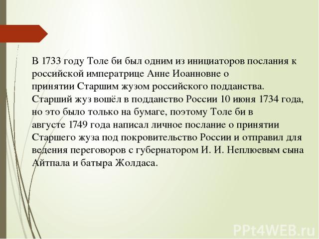 В 1733 году Толе би был одним из инициаторов послания к российской императрице Анне Иоанновне о принятии Старшим жузом российского подданства. Старший жуз вошёл в подданство России 10 июня 1734 года, но это было только на бумаге, поэтому Толе би в а…