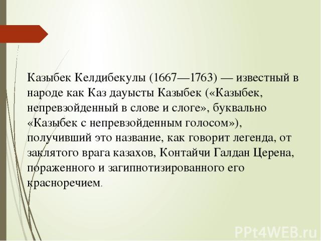 Казыбек Келдибекулы (1667—1763) — известный в народе как Каз дауысты Казыбек («Казыбек, непревзойденный в слове и слоге», буквально «Казыбек с непревзойденным голосом»), получивший это название, как говорит легенда, от заклятого врага казахов, Конта…