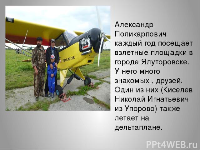 Александр Поликарпович каждый год посещает взлетные площадки в городе Ялуторовске. У него много знакомых , друзей. Один из них (Киселев Николай Игнатьевич из Упорово) также летает на дельтаплане.