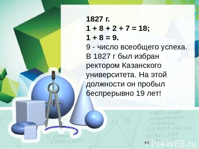 1827 г. 1 + 8 + 2 + 7 = 18; 1 + 8 = 9. 9 - число всеобщего успеха. В 1827 г был избран ректором Казанского университета. На этой должности он пробыл беспрерывно 19 лет!