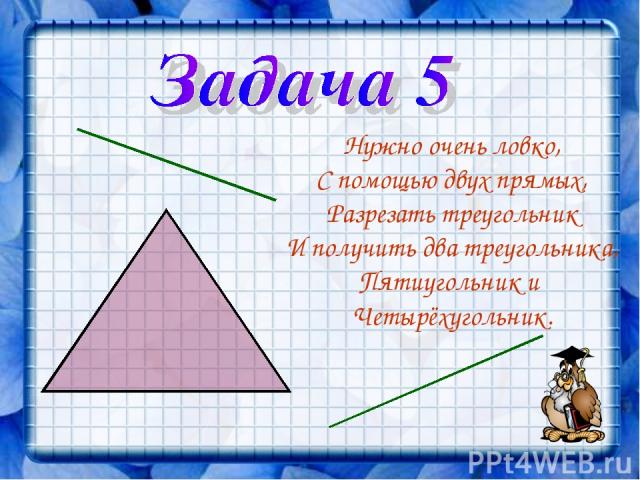 Нужно очень ловко, С помощью двух прямых, Разрезать треугольник И получить два треугольника, Пятиугольник и Четырёхугольник.