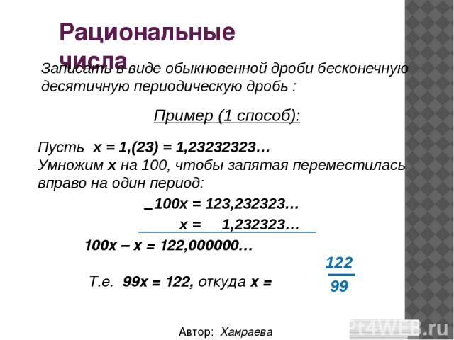 Рациональные числа Автор: Хамраева Мехринисо Записать в виде обыкновенной дроби бесконечную десятичную периодическую дробь : Пусть х = 1,(23) = 1,23232323… Умножим х на 100, чтобы запятая переместилась вправо на один период: 100х = 123,232323… х = 1…