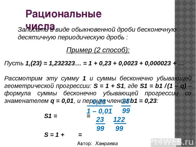 Рациональные числа Автор: Хамраева Мехринисо Записать в виде обыкновенной дроби бесконечную десятичную периодическую дробь : Пусть 1,(23) = 1,232323… = 1 + 0,23 + 0,0023 + 0,000023 + … Рассмотрим эту сумму 1 и суммы бесконечно убывающей геометрическ…