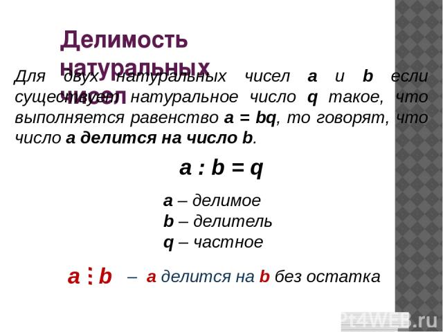 Делимость натуральных чисел Для двух натуральных чисел a и b если существует натуральное число q такое, что выполняется равенство a = bq, то говорят, что число a делится на число b. a – делимое b – делитель q – частное a : b = q – а делится на b без…