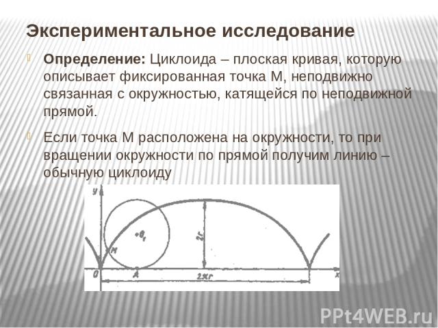 Экспериментальное исследование Определение: Циклоида – плоская кривая, которую описывает фиксированная точка М, неподвижно связанная с окружностью, катящейся по неподвижной прямой. Если точка М расположена на окружности, то при вращении окружности п…