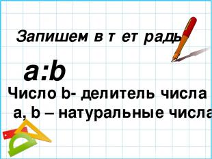 Запишем в тетрадь a:b Число b- делитель числа а; a, b – натуральные числа.