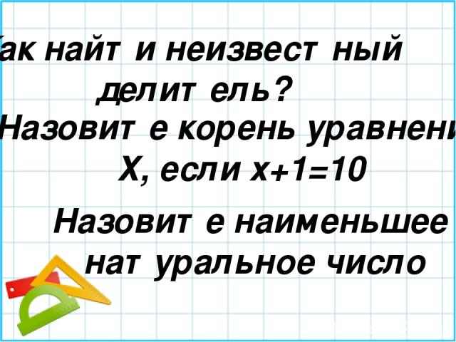 Как найти неизвестный делитель? Назовите корень уравнения Х, если х+1=10 Назовите наименьшее натуральное число