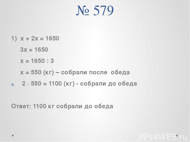 № 579 1) х + 2х = 1650 3х = 1650 х = 1650 : 3 х = 550 (кг) – собрали после обеда 2 ∙ 550 = 1100 (кг) - собрали до обеда Ответ: 1100 кг собрали до обеда