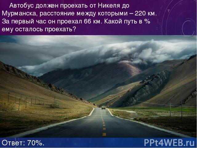 Автобус должен проехать от Никеля до Мурманска, расстояние между которыми – 220 км. За первый час он проехал 66 км. Какой путь в % ему осталось проехать? Ответ: 70%.