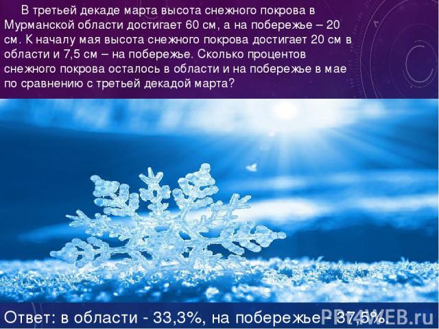 В третьей декаде марта высота снежного покрова в Мурманской области достигает 60 см, а на побережье – 20 см. К началу мая высота снежного покрова достигает 20 см в области и 7,5 см – на побережье. Сколько процентов снежного покрова осталось в област…