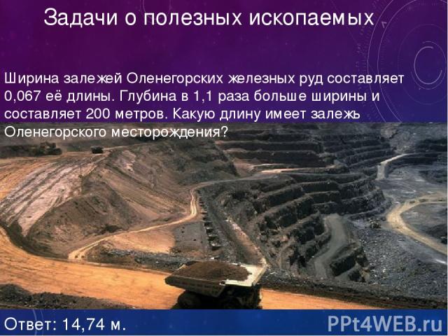 Задачи о полезных ископаемых Ширина залежей Оленегорских железных руд составляет 0,067 её длины. Глубина в 1,1 раза больше ширины и составляет 200 метров. Какую длину имеет залежь Оленегорского месторождения? Ответ: 14,74 м.