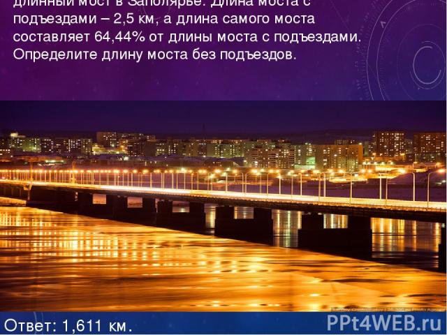 В 2005 году в Мурманске построен самый длинный мост в Заполярье. Длина моста с подъездами – 2,5 км, а длина самого моста составляет 64,44% от длины моста с подъездами. Определите длину моста без подъездов. Ответ: 1,611 км.