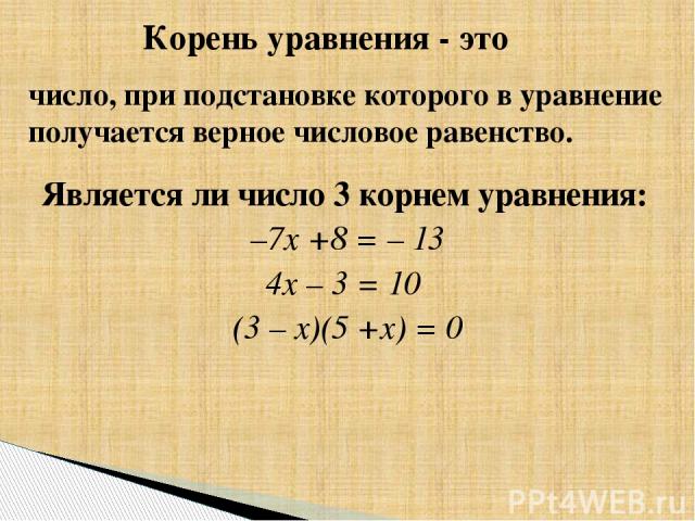 Является ли число 3 корнем уравнения: –7х +8 = – 13 4х – 3 = 10 (3 – х)(5 +х) = 0 Корень уравнения - это число, при подстановке которого в уравнение получается верное числовое равенство.