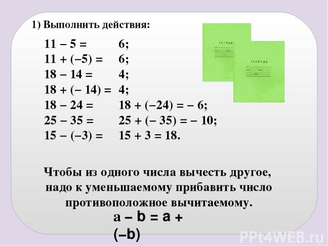 1) Выполнить действия: 11 − 5 = 11 + (−5) = 18 − 14 = 18 + (− 14) = 18 − 24 = 25 − 35 = 15 − (−3) = 6; 6; 4; 4; 18 + (−24) = − 6; 25 + (− 35) = − 10; 15 + 3 = 18. a − b = a + (−b) Чтобы из одного числа вычесть другое, надо к уменьшаемому прибавить ч…