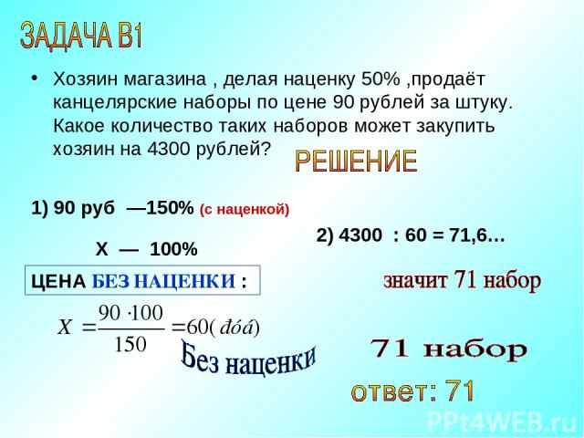 Хозяин магазина , делая наценку 50% ,продаёт канцелярские наборы по цене 90 рублей за штуку. Какое количество таких наборов может закупить хозяин на 4300 рублей? 1) 90 руб —150% (с наценкой) Х — 100% 2) 4300 : 60 = 71,6… ЦЕНА БЕЗ НАЦЕНКИ :