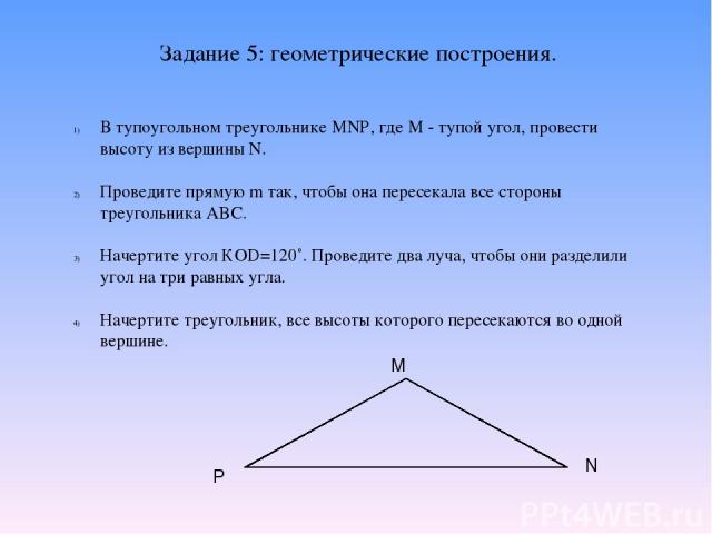 Задание 5: геометрические построения. В тупоугольном треугольнике MNP, где М - тупой угол, провести высоту из вершины N. Проведите прямую m так, чтобы она пересекала все стороны треугольника ABC. Начертите угол КOD=120˚. Проведите два луча, чтобы он…