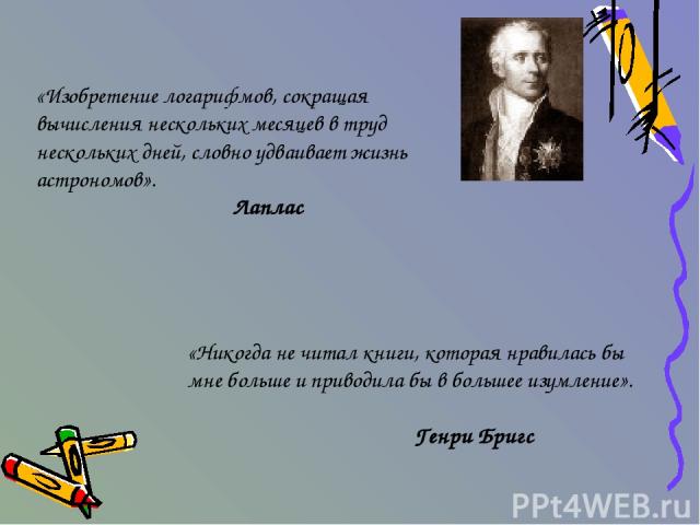 «Изобретение логарифмов, сокращая вычисления нескольких месяцев в труд нескольких дней, словно удваивает жизнь астрономов». Лаплас «Никогда не читал книги, которая нравилась бы мне больше и приводила бы в большее изумление». Генри Бригс