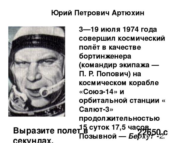 Ю рий Петро вич Артю хин  3—19 июля 1974 года совершил космический полёт в качестве бортинженера (командир экипажа — П. Р. Попович) на космическом корабле «Союз-14» и орбитальной станции «Салют-3» продолжительностью 15 суток 17,5 часов. Позывной — Б…