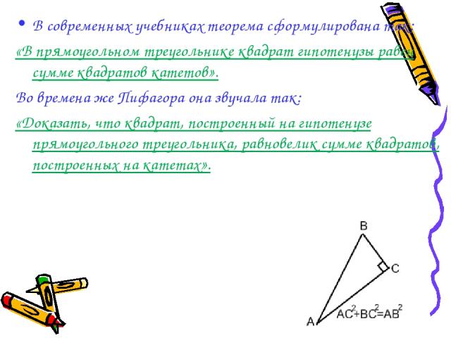 В современных учебниках теорема сформулирована так: «В прямоугольном треугольнике квадрат гипотенузы равен сумме квадратов катетов». Во времена же Пифагора она звучала так: «Доказать, что квадрат, построенный на гипотенузе прямоугольного треугольник…
