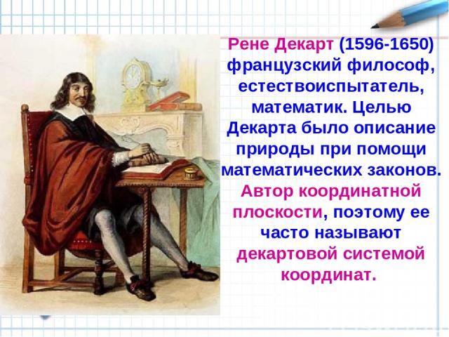 Рене Декарт (1596-1650) французский философ, естествоиспытатель, математик. Целью Декарта было описание природы при помощи математических законов. Автор координатной плоскости, поэтому ее часто называют декартовой системой координат.