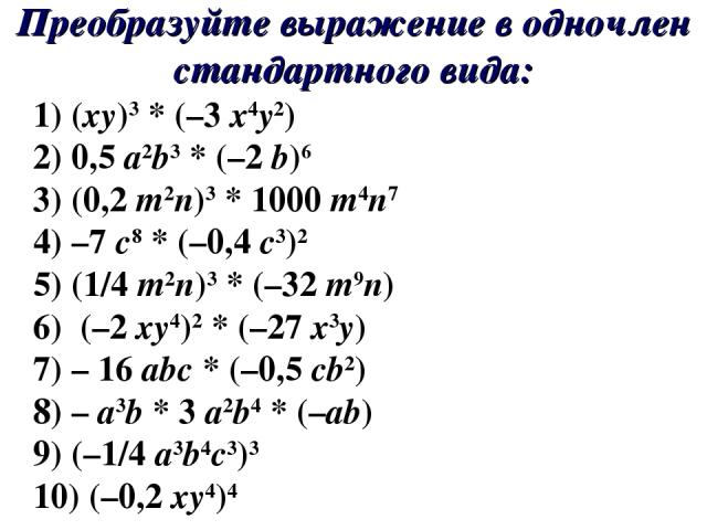 Преобразуйте выражение в одночлен стандартного вида: 1) (xy)3 * (–3 x4y2) 2) 0,5 a2b3 * (–2 b)6 3) (0,2 m2n)3 * 1000 m4n7 4) –7 c8 * (–0,4 c3)2 5) (1/4 m2n)3 * (–32 m9n) 6) (–2 xy4)2 * (–27 x3y) 7) – 16 abc * (–0,5 cb2) 8) – a3b * 3 a2b4 * (–ab) 9) …