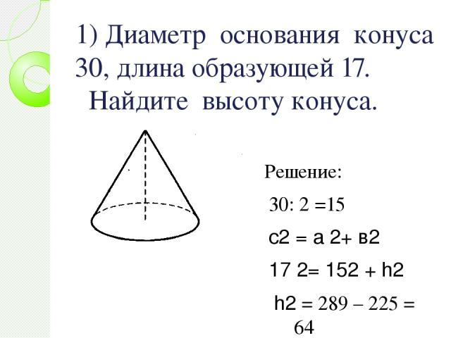 1) Диаметр основания конуса 30, длина образующей 17. Найдите высоту конуса. Решение: 30: 2 =15 с2 = а 2+ в2 17 2= 152 + h2 h2 = 289 – 225 = 64 h = 8 Ответ : 8