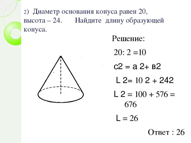 2) Диаметр основания конуса равен 20, высота – 24. Найдите длину образующей конуса. Решение: 20: 2 =10 с2 = а 2+ в2 L 2= 10 2 + 242 L 2 = 100 + 576 = 676 L = 26 Ответ : 26