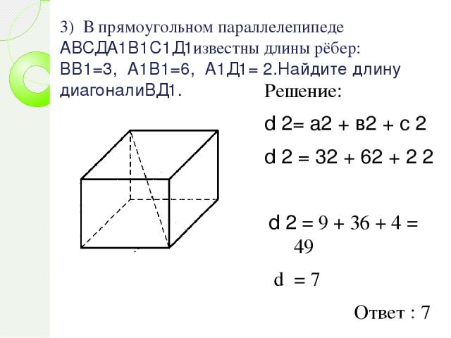 3) В прямоугольном параллелепипеде АВСДА1В1С1Д1известны длины рёбер: ВВ1=3, А1В1=6, А1Д1= 2.Найдите длину диагоналиВД1. Решение: d 2= а2 + в2 + c 2 d 2 = 32 + 62 + 2 2 d 2 = 9 + 36 + 4 = 49 d = 7 Ответ : 7