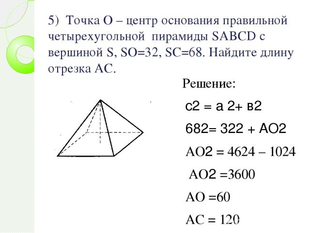 5) Точка О – центр основания правильной четырехугольной пирамиды SABCD с вершиной S, SO=32, SC=68. Найдите длину отрезка АС. Решение: с2 = а 2+ в2 682= 322 + АО2 АО2 = 4624 – 1024 АО2 =3600 АО =60 АС = 120 Ответ : 120