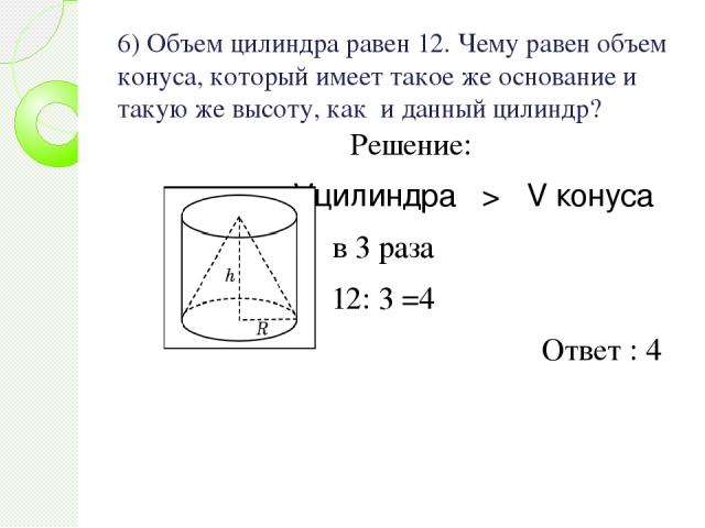 6) Объем цилиндра равен 12. Чему равен объем конуса, который имеет такое же основание и такую же высоту, как и данный цилиндр? Решение: Vцилиндра > V конуса в 3 раза 12: 3 =4 Ответ : 4
