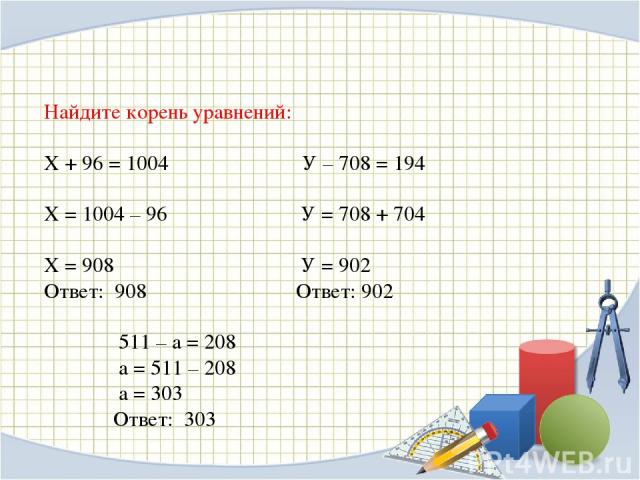Найдите корень уравнений: Х + 96 = 1004    У – 708 = 194    Х = 1004 – 96         У = 708 + 704    Х = 908               У = 902               Ответ: 908     Ответ: 902                   511 – а = 208  а = 511 – 208    а = 303 Ответ: 303