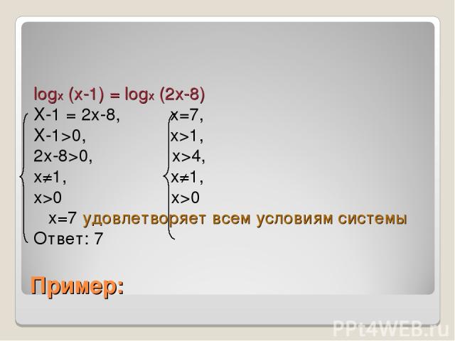 Пример: logx (x-1) = logx (2x-8) X-1 = 2x-8, x=7, X-1>0, x>1, 2x-8>0, x>4, x≠1, x≠1, x>0 x>0 x=7 удовлетворяет всем условиям системы Ответ: 7