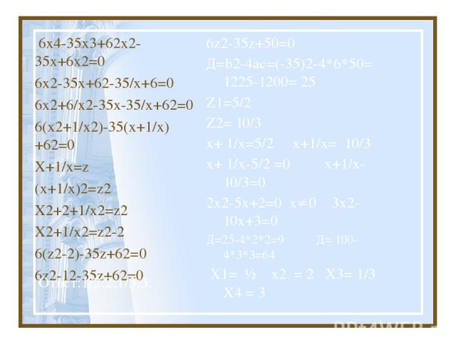 6х4-35х3+62х2-35х+6х2=0 6х2-35х+62-35/х+6=0 6х2+6/х2-35х-35/х+62=0 6(х2+1/х2)-35(х+1/х)+62=0 Х+1/х=z (х+1/х)2=z2 Х2+2+1/х2=z2 Х2+1/х2=z2-2 6(z2-2)-35z+62=0 6z2-12-35z+62=0 6z2-35z+50=0 Д=b2-4ac=(-35)2-4*6*50= 1225-1200= 25 Z1=5/2 Z2= 10/3 х+ 1/х=5/2…