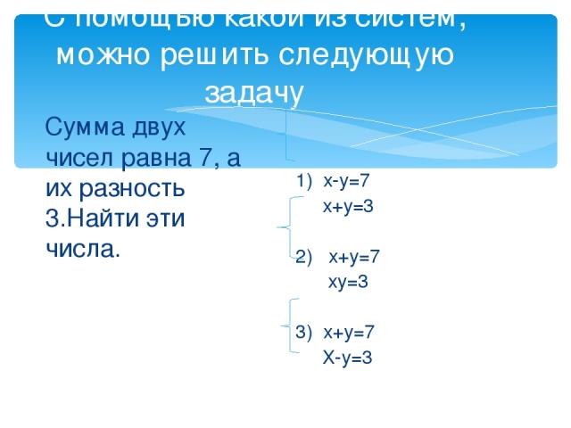 С помощью какой из систем, можно решить следующую задачу Сумма двух чисел равна 7, а их разность 3.Найти эти числа. 1) х-у=7 х+у=3 2) х+у=7 ху=3 3) х+у=7 Х-у=3