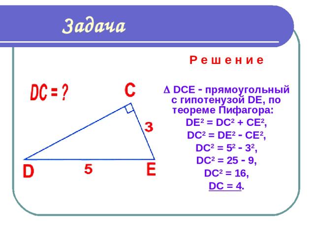 Задача Р е ш е н и е DCE прямоугольный с гипотенузой DE, по теореме Пифагора: DE2 = DС2 + CE2, DC2 = DE2 CE2, DC2 = 52 32, DC2 = 25 9, DC2 = 16, DC = 4.