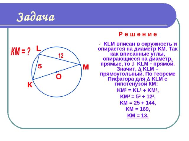 Задача Р е ш е н и е KLM вписан в окружность и опирается на диаметр KM. Так как вписанные углы, опирающиеся на диаметр, прямые, то KLM прямой. Значит, KLM – прямоугольный. По теореме Пифагора для KLM с гипотенузой КМ: KM2 = KL2 + KM2, KM2 = 52 + 122…