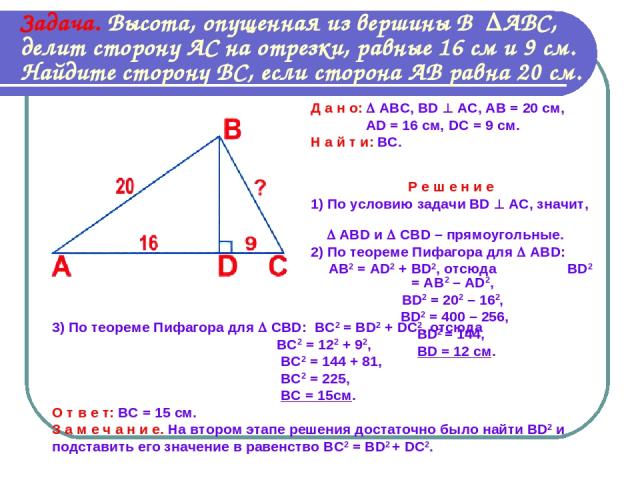 Задача. Высота, опущенная из вершины В АВС, делит сторону АС на отрезки, равные 16 см и 9 см. Найдите сторону ВС, если сторона АВ равна 20 см. Д а н о: АВС, BD АС, АВ = 20 см, AD = 16 см, DC = 9 см. Н а й т и: ВС. Р е ш е н и е 1) По условию задачи …