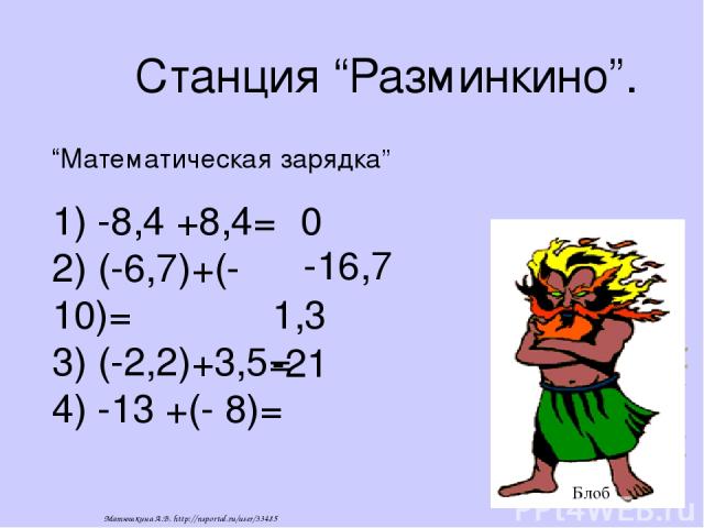Станция “Разминкино”. 1) -8,4 +8,4= 2) (-6,7)+(-10)= 3) (-2,2)+3,5= 4) -13 +(- 8)= “Математическая зарядка” 0 -16,7 1,3 -21 Блоб Матюшкина А.В. http://nsportal.ru/user/33485