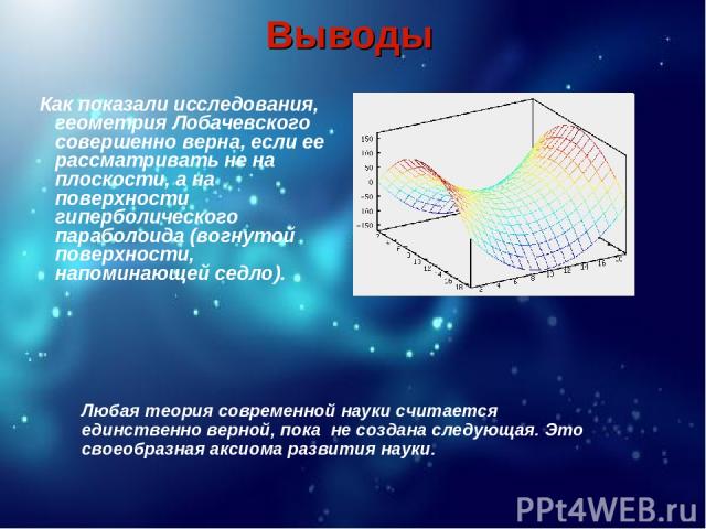 Выводы Как показали исследования, геометрия Лобачевского совершенно верна, если ее рассматривать не на плоскости, а на поверхности гиперболического параболоида (вогнутой поверхности, напоминающей седло). Любая теория современной науки считается един…