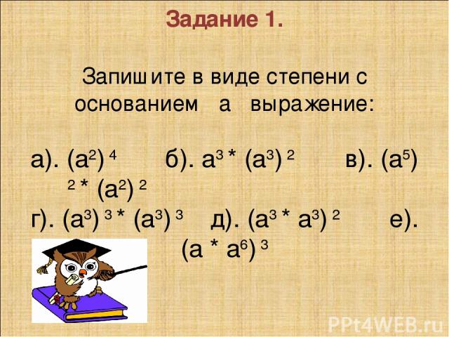 Задание 1.   Запишите в виде степени с основанием а выражение:   а). (а2) 4 б). а3 * (а3) 2 в). (а5) 2 * (а2) 2 г). (а3) 3 * (а3) 3 д). (а3 * а3) 2 е). (а * а6) 3      