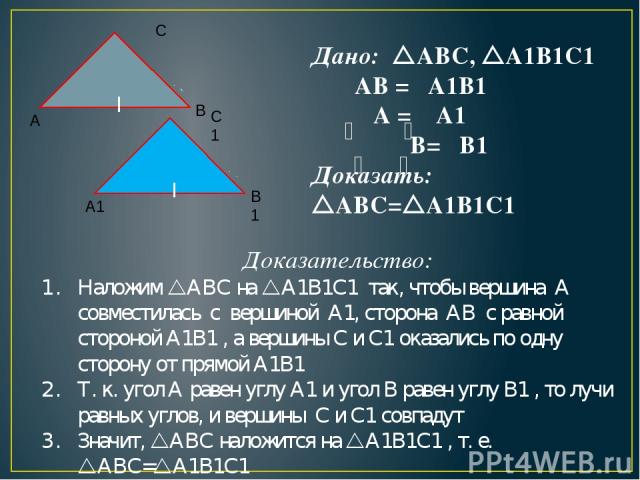 Дано: ABC, A1B1C1 АВ = A1B1 A = A1 B= B1 Доказать: ABC= A1B1C1 Доказательство: Наложим ABC на A1B1C1 так, чтобы вершина А совместилась с вершиной A1, сторона АВ с равной стороной A1B1 , а вершины С и C1 оказались по одну сторону от прямой A1B1 Т. к.…