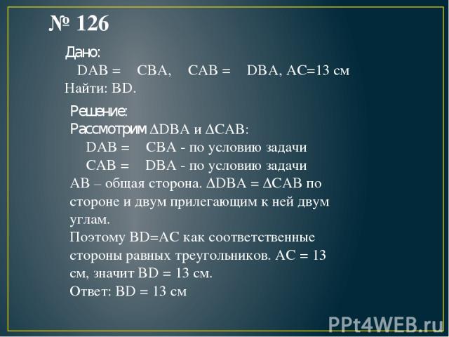 № 126 Дано: ∟DAB = ∟CBA, ∟CAB = ∟DBA, AC=13 см Найти: BD. Решение: Рассмотрим ΔDBA и ΔCAB: ∟DAB = ∟CBA - по условию задачи ∟CAB = ∟DBA - по условию задачи AB – общая сторона. ΔDBA = ΔCAB по стороне и двум прилегающим к ней двум углам. Поэтому BD=AC …