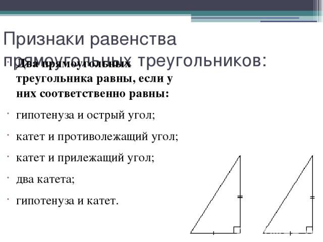 Признаки равенства прямоугольных треугольников: Два прямоугольных треугольника равны, если у них соответственно равны: гипотенуза и острый угол; катет и противолежащий угол; катет и прилежащий угол; два катета; гипотенуза и катет.