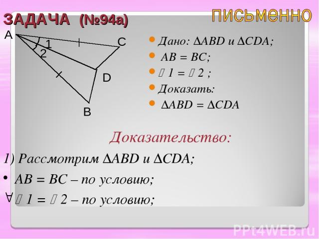 ЗАДАЧА (№94а) Дано: ∆ABD u ∆CDA; AB = BC; 1 = 2 ; Доказать: ∆ABD = ∆CDA A B C D Доказательство: 1) Рассмотрим ∆ABD и ∆CDA; AB = BC – по условию; 1 = 2 – по условию; 2 1
